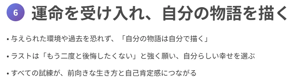 6. 運命を受け入れ、自分の物語を描く
与えられた環境や過去を恐れず、「自分の物語は自分で描く」
ラストは「もう二度と後悔したくない」と強く願い、自分らしい幸せを選ぶ
すべての試練が、前向きな生き方と自己肯定感につながる