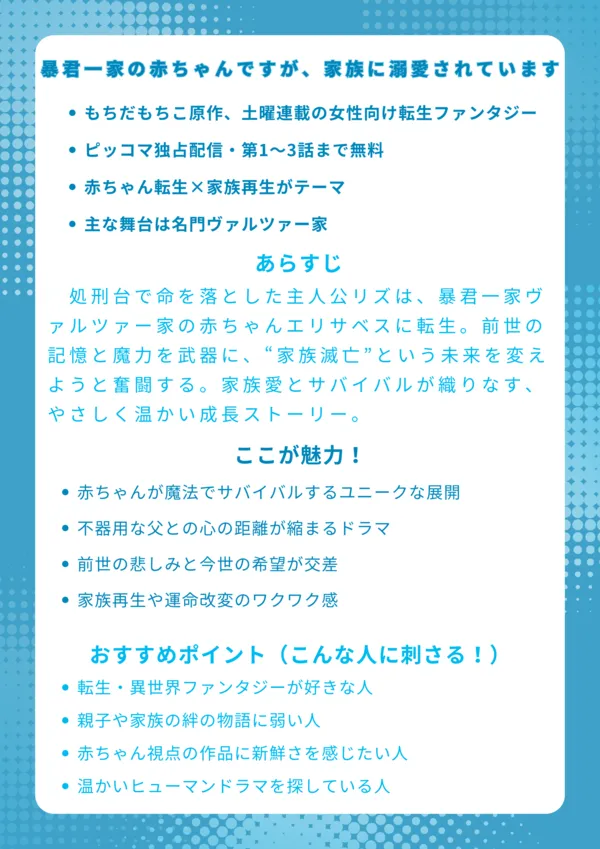 【ナレッジカード】
『暴君一家の赤ちゃんですが、家族に溺愛されています』
基本情報
もちだもちこ原作、土曜連載の女性向け転生ファンタジー
ピッコマ独占配信・第1〜3話まで無料
赤ちゃん転生×家族再生がテーマ
主な舞台は名門ヴァルツァー家
あらすじ
処刑台で命を落とした主人公リズは、暴君一家ヴァルツァー家の赤ちゃんエリサベスに転生。前世の記憶と魔力を武器に、“家族滅亡”という未来を変えようと奮闘する。家族愛とサバイバルが織りなす、やさしく温かい成長ストーリー。
ここが魅力!
赤ちゃんが魔法でサバイバルするユニークな展開
不器用な父との心の距離が縮まるドラマ
前世の悲しみと今世の希望が交差
家族再生や運命改変のワクワク感
おすすめポイント(こんな人に刺さる!)
転生・異世界ファンタジーが好きな人
親子や家族の絆の物語に弱い人
赤ちゃん視点の作品に新鮮さを感じたい人
温かいヒューマンドラマを探している人