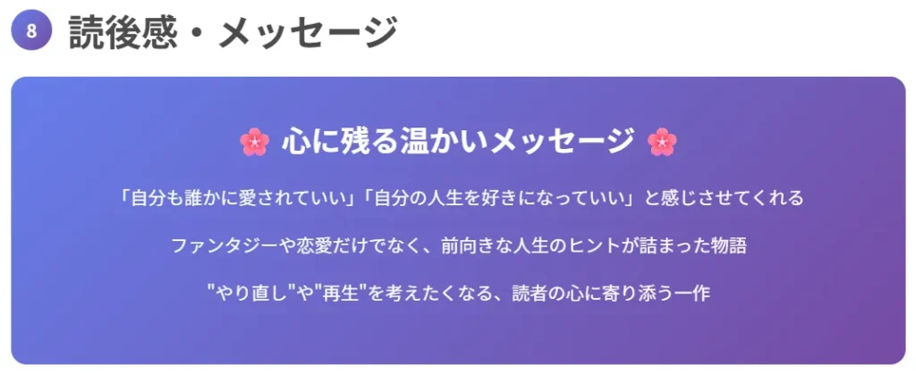 8. 読後感・メッセージ
「自分も誰かに愛されていい」「自分の人生を好きになっていい」と感じさせてくれる
ファンタジーや恋愛だけでなく、前向きな人生のヒントが詰まった物語
“やり直し”や“再生”を考えたくなる、読者の心に寄り添う一作