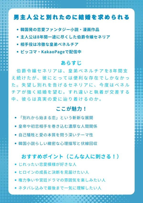 ナレッジカード
『男主人公と別れたのに結婚を求められる』(原題:남주가 청혼에 집착한다)
基本情報
韓国発の恋愛ファンタジー小説・漫画作品
主人公は8年間一途に尽くした伯爵令嬢セネリア
相手役は冷徹な皇弟ベネルチア
ピッコマ・KakaoPageで配信中
あらすじ
伯爵令嬢セネリアは、皇弟ベネルチアを8年間支え続けたが、彼にとっては便利な存在でしかなかった。失望し別れを告げるセネリアに、今度はベネルチアが強く結婚を望む。すれ違いと執着が交差する中、彼らは真実の愛に辿り着けるのか。
ここが魅力!
「別れから始まる恋」という斬新な展開
皇帝や初恋相手を巻き込む濃厚な人間関係
自己犠牲と愛の本質を問う深いテーマ性
韓国小説らしい緻密な心理描写と伏線回収
おすすめポイント(こんな人に刺さる!)
じれったい恋愛模様が好きな人
ヒロインの成長と決断を見届けたい人
権力争いや宮廷ドラマの雰囲気を楽しみたい人
ネタバレ込みで最後まで一気に理解したい人