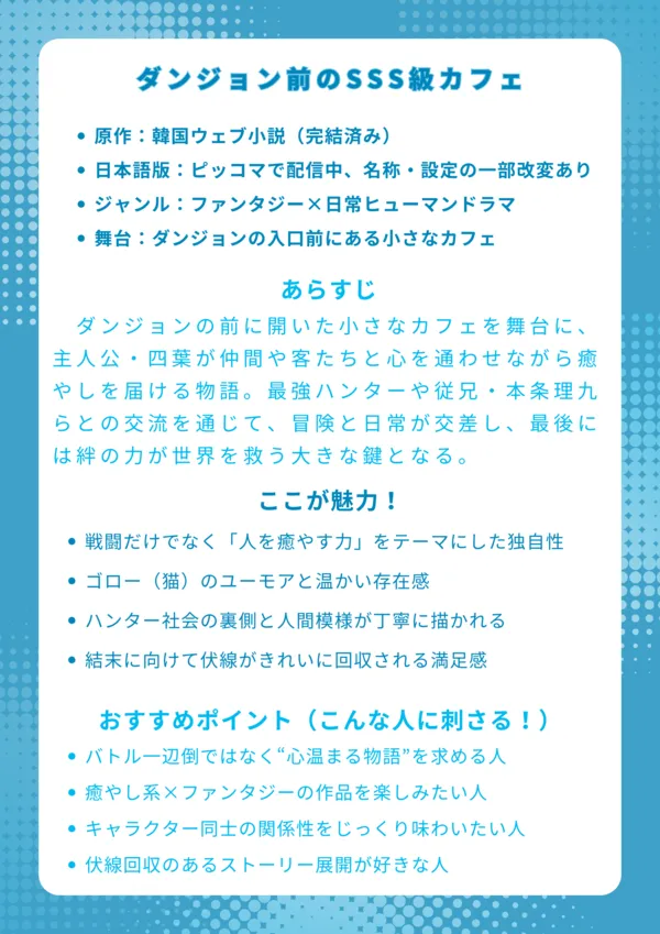 ナレッジカード
タイトル
ダンジョン前のSSS級カフェ
基本情報
原作:韓国ウェブ小説(完結済み)
日本語版:ピッコマで配信中、名称・設定の一部改変あり
ジャンル:ファンタジー×日常ヒューマンドラマ
舞台:ダンジョンの入口前にある小さなカフェ
あらすじ(150字程度)
ダンジョンの前に開いた小さなカフェを舞台に、主人公・四葉が仲間や客たちと心を通わせながら癒やしを届ける物語。最強ハンターや従兄・本条理九らとの交流を通じて、冒険と日常が交差し、最後には絆の力が世界を救う大きな鍵となる。
ここが魅力!
戦闘だけでなく「人を癒やす力」をテーマにした独自性
ゴロー(猫)のユーモアと温かい存在感
ハンター社会の裏側と人間模様が丁寧に描かれる
結末に向けて伏線がきれいに回収される満足感
おすすめポイント(こんな人に刺さる!)
バトル一辺倒ではなく“心温まる物語”を求める人
癒やし系×ファンタジーの作品を楽しみたい人
キャラクター同士の関係性をじっくり味わいたい人
伏線回収のあるストーリー展開が好きな人