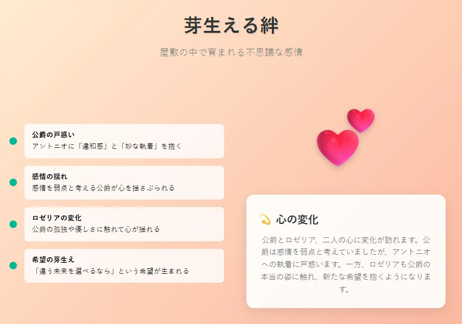 屋敷の中で芽生える絆と不思議な感情
公爵はアントニオに「違和感」と「妙な執着」を抱く
感情を弱点と考える公爵は戸惑うが、心を揺さぶられる
ロゼリアもまた、公爵の孤独や優しさに触れて心が揺れる
「もし違う未来を選べるなら」という希望が芽生える
