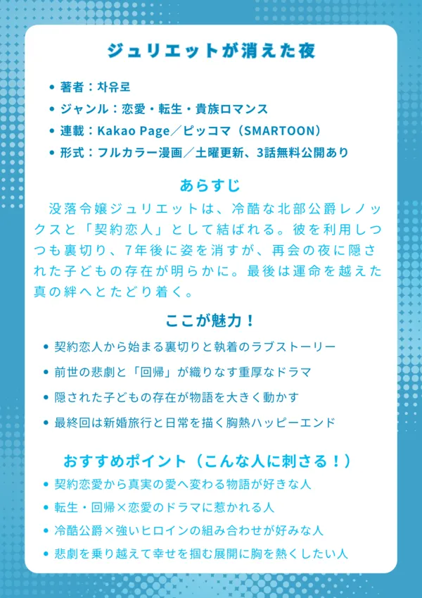 タイトル
ジュリエットが消えた夜(잊혀진 줄리엣)
基本情報
著者:차유로
ジャンル:恋愛・転生・貴族ロマンス
連載:Kakao Page/日本語配信:白泉社(SMARTOON)
形式:フルカラー漫画/土曜更新、3話無料公開あり
あらすじ(約150字)
没落令嬢ジュリエットは、冷酷な北部公爵レノックスと「契約恋人」として結ばれる。彼を利用しつつも裏切り、7年後に姿を消すが、再会の夜に隠された子どもの存在が明らかに。過去の人生の悲劇を回避するための回帰と、彼との愛憎が交錯し、最後は運命を越えた真の絆へとたどり着く。
ここが魅力!
契約恋人から始まる「裏切り」と「執着」の濃厚ラブストーリー
前世の悲劇と「回帰」という運命要素が重厚なドラマを演出
隠された子どもの存在という衝撃の秘密が物語を大きく動かす
最終回は新婚旅行や穏やかな日常が描かれる、胸熱のハッピーエンド
おすすめポイント(こんな人に刺さる!)
契約恋愛・偽装関係から本物の愛に変わる展開が好きな人
転生・回帰ファンタジー要素を恋愛に絡めた物語が好きな人
ツンデレ系・冷酷公爵×芯の強いヒロインの組み合わせが好みな人
悲劇の過去から幸せを掴み取る“運命逆転”ストーリーを求める人