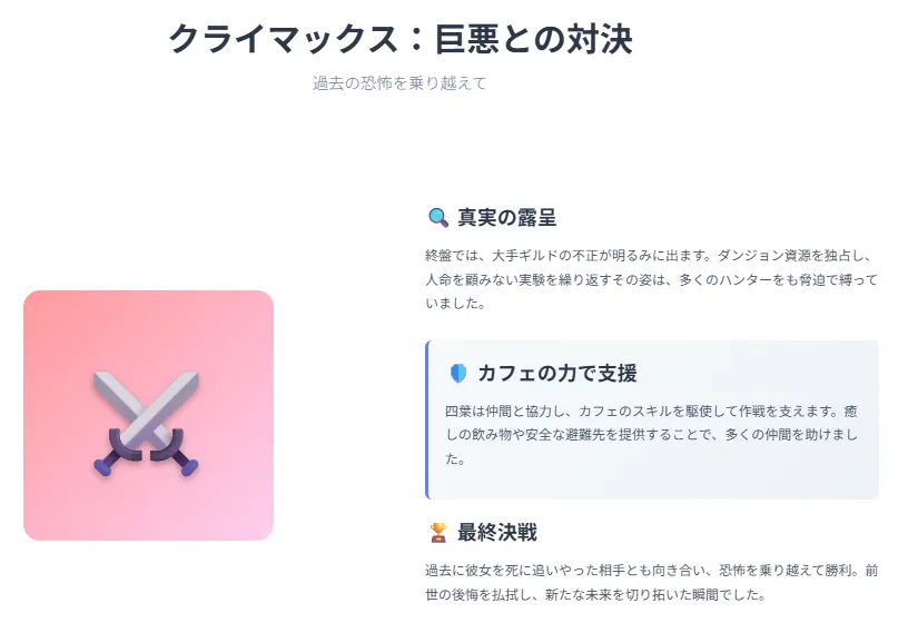 クライマックス:巨悪との対決
ギルドの陰謀が頂点に。四葉はカフェの力で仲間を支え、最終決戦に挑む。
ダンジョン資源独占や非道な実験が露見
四葉は癒しや避難所を提供
過去に命を奪った敵と対峙
恐怖を克服し勝利