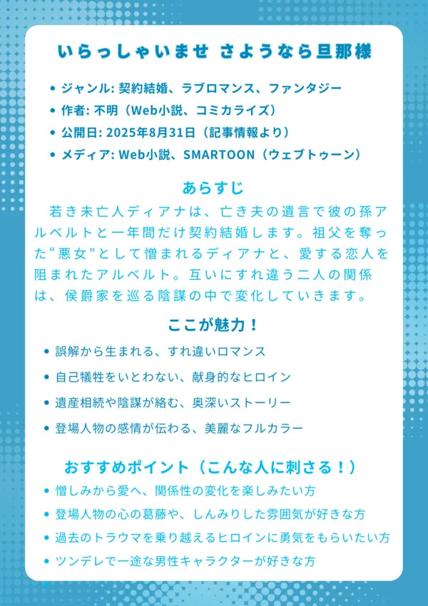 いらっしゃいませ さようなら旦那様
基本情報
ジャンル: 契約結婚、ラブロマンス、ファンタジー
作者: 不明(Web小説、コミカライズ)
公開日: 2025年8月31日(記事情報より)
メディア: Web小説、SMARTOON(ウェブトゥーン)
あらすじ
若き未亡人ディアナは、亡き夫の遺言で彼の孫アルベルトと一年間だけ契約結婚します。祖父を奪った“悪女”として憎まれるディアナと、愛する恋人を阻まれたアルベルト。互いにすれ違う二人の関係は、侯爵家を巡る陰謀の中で変化していきます。
ここが魅力!
誤解から生まれる、すれ違いロマンス
自己犠牲をいとわない、献身的なヒロイン
遺産相続や陰謀が絡む、奥深いストーリー
登場人物の感情が伝わる、美麗なフルカラー
おすすめポイント(こんな人に刺さる!)
憎しみから愛へ、関係性の変化を楽しみたい方
登場人物の心の葛藤や、しんみりした雰囲気が好きな方
過去のトラウマを乗り越えるヒロインに勇気をもらいたい方
ツンデレで一途な男性キャラクターが好きな方