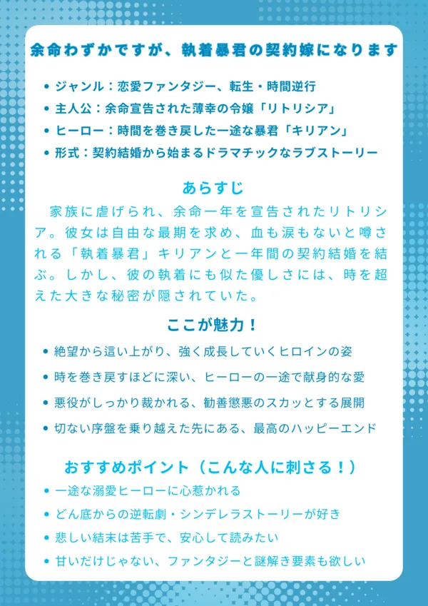 ナレッジカード
タイトル
余命わずかですが、執着暴君の契約嫁になります。
基本情報
ジャンル:恋愛ファンタジー、転生・時間逆行
主人公:余命宣告された薄幸の令嬢「リトリシア」
ヒーロー:時間を巻き戻した一途な暴君「キリアン」
物語の形式:契約結婚から始まるドラマチックなラブストーリー
あらすじ
家族に虐げられ、余命一年を宣告されたリトリシア。彼女は自由な最期を求め、血も涙もないと噂される「執着暴君」キリアンと一年間の契約結婚を結ぶ。しかし、彼の執着にも似た優しさには、時を超えた大きな秘密が隠されていた。
ここが魅力!
絶望から這い上がり、強く成長していくヒロインの姿
時を巻き戻すほどに深い、ヒーローの一途で献身的な愛
悪役がしっかり裁かれる、勧善懲悪のスカッとする展開
切ない序盤を乗り越えた先にある、最高のハッピーエンド
おすすめポイント(こんな人に刺さる!)
一途な溺愛ヒーローに心惹かれる
どん底からの逆転劇・シンデレラストーリーが好き
悲しい結末は苦手で、安心して読みたい
甘いだけじゃない、ファンタジーと謎解き要素も欲しい