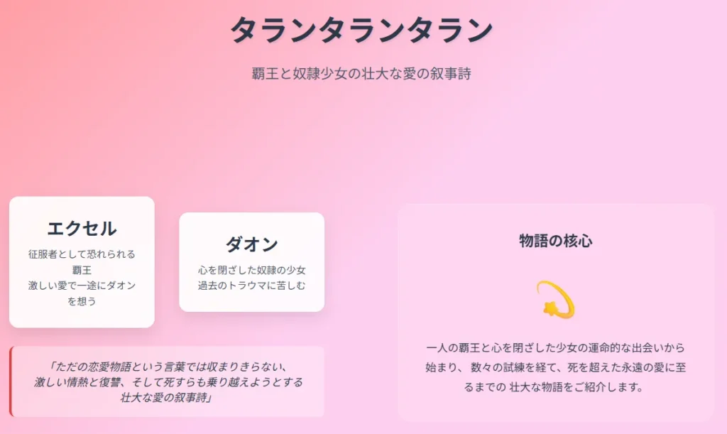 スライド1: 物語の概要
背景色: ピンクからラベンダーへのグラデーション
メインタイトル
「タランタランタラン」
大きな文字で中央上部に配置、濃いグレー色
サブタイトル
「覇王と奴隷少女の壮大な愛の叙事詩」
タイトル下に中サイズで表示
左側コンテンツ
キャラクター紹介(2つの白い背景のカード)
左側カード - エクセル
名前: 「エクセル」(大きく太字)
説明: 「征服者として恐れられる覇王、激しい愛で一途にダオンを想う」
右側カード - ダオン
名前: 「ダオン」(大きく太字)
説明: 「心を閉ざした奴隷の少女、過去のトラウマに苦しむ」
引用文(薄い背景のボックス内)
「ただの恋愛物語という言葉では収まりきらない、
激しい情熱と復讐、そして死すらも乗り越えようとする
壮大な愛の叙事詩」
右側コンテンツ
視覚要素(透明な白い背景のボックス)
見出し: 「物語の核心」
アイコン: 星とスパークルの絵文字(大きく表示)
説明文: 「一人の覇王と心を閉ざした少女の運命的な出会いから始まり、数々の試練を経て、死を超えた永遠の愛に至るまでの壮大な物語をご紹介します。」