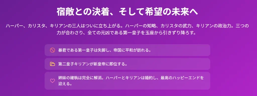 スライド6：宿敵との決着、そして希望の未来へ
アイコン1: 禁止マーク（円に斜線）

代替テキスト: 第一皇子の失脚を示す禁止アイコン

アイコン2: フォルダーの形

代替テキスト: 新皇帝の即位を示す公式文書のアイコン

アイコン3: ハートマーク

代替テキスト: ハーパーとキリアンの婚約を象徴するハートアイコン