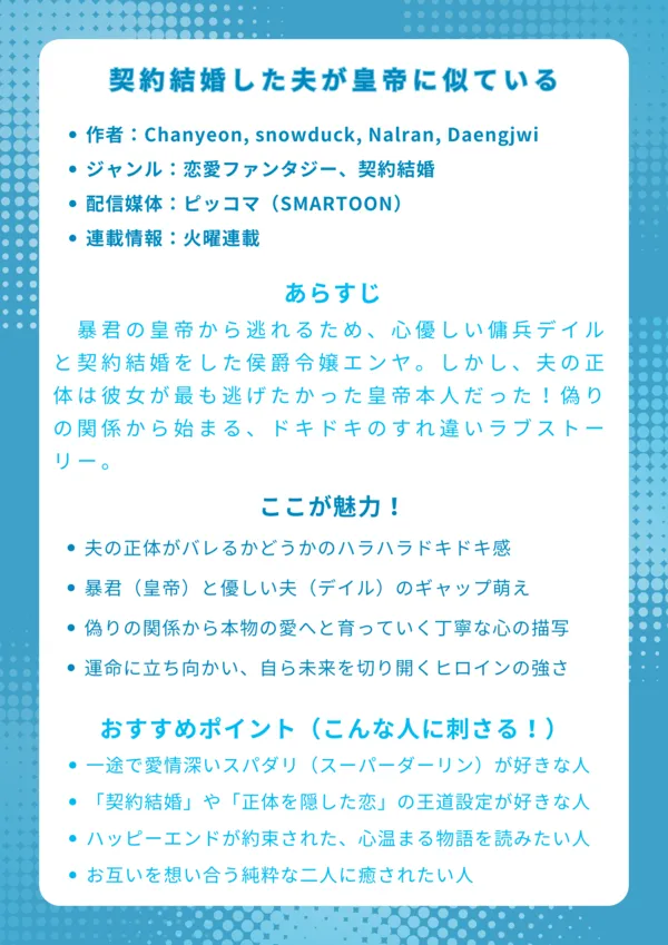 ナレッジカード：契約結婚した夫が皇帝に似ている
基本情報
作者：Chanyeon, snowduck, Nalran, Daengjwi

ジャンル：恋愛ファンタジー、契約結婚

配信媒体：ピッコマ（SMARTOON）

連載情報：火曜連載

あらすじ
暴君の皇帝から逃れるため、心優しい傭兵デイルと契約結婚をした侯爵令嬢エンヤ。しかし、夫の正体は彼女が最も逃げたかった皇帝本人だった！偽りの関係から始まる、ドキドキのすれ違いラブストーリー。

ここが魅力！
夫の正体がバレるかどうかのハラハラドキドキ感

暴君（皇帝）と優しい夫（デイル）のギャップ萌え

偽りの関係から本物の愛へと育っていく丁寧な心の描写

運命に立ち向かい、自ら未来を切り開くヒロインの強さ

おすすめポイント（こんな人に刺さる！）
一途で愛情深いスパダリ（スーパーダーリン）が好きな人

「契約結婚」や「正体を隠した恋」の王道設定が好きな人

ハッピーエンドが約束された、心温まる物語を読みたい人

すれ違いながらも、お互いを想い合う純粋な二人に癒されたい人