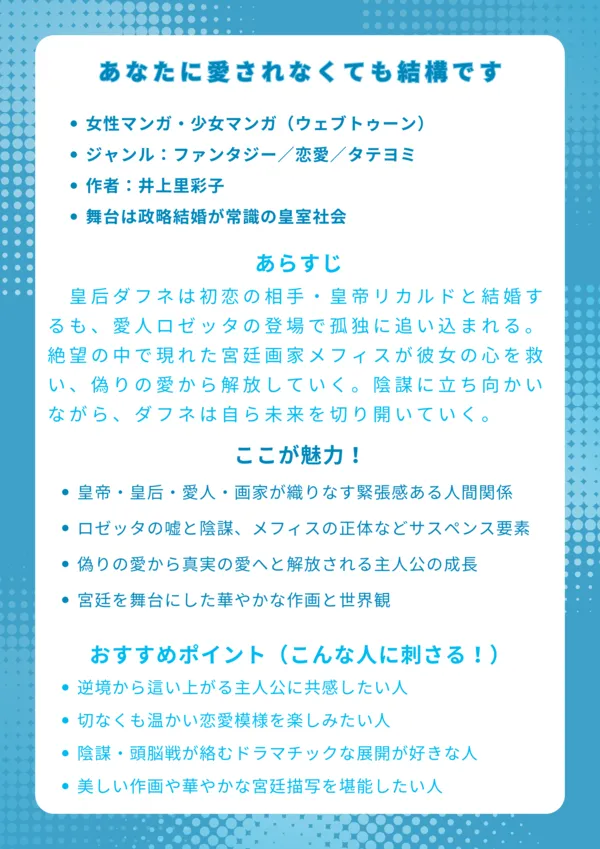 『あなたに愛されなくても結構です』ナレッジカード
基本情報
女性マンガ・少女マンガ(ウェブトゥーン)
ジャンル:ファンタジー/恋愛/タテヨミ
作者非公開・配信は電子書籍サービス(ebookjapan、シーモアなど)
舞台は政略結婚が常識の皇室社会
あらすじ(150字程度)
皇后ダフネは初恋の相手・皇帝リカルドと結婚するも、愛人ロゼッタの登場で孤独に追い込まれる。絶望の中で現れた宮廷画家メフィスが彼女の心を救い、偽りの愛から解放していく。やがて権力争いや陰謀に立ち向かいながら、ダフネは自らの意思で未来を切り開いていく。
ここが魅力!
皇帝・皇后・愛人・画家が織りなす緊張感ある人間関係
ロゼッタの嘘と陰謀、メフィスの正体などサスペンス要素
偽りの愛から真実の愛へと解放される主人公の成長
宮廷を舞台にした華やかな作画と世界観
おすすめポイント(こんな人に刺さる!)
逆境から這い上がる主人公に共感したい人
切なくも温かい恋愛模様を楽しみたい人
陰謀・頭脳戦が絡むドラマチックな展開が好きな人
美しい作画や華やかな宮廷描写を堪能したい人