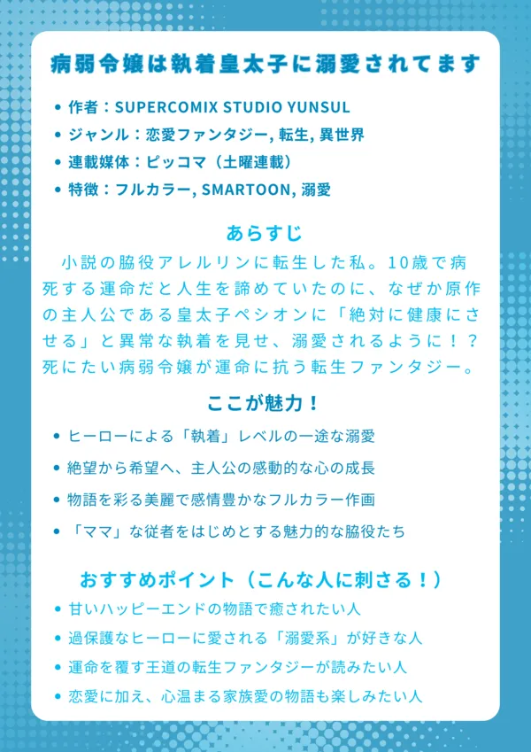 病弱令嬢は執着皇太子に溺愛されてます
基本情報
作者:SUPERCOMIX STUDIO YUNSUL
ジャンル:恋愛ファンタジー, 転生, 異世界
連載媒体:ピッコマ(土曜連載)
特徴:フルカラー, SMARTOON, 溺愛
あらすじ
小説の脇役アレルリンに転生した私。10歳で病死する運命だと人生を諦めていたのに、なぜか原作の主人公である皇太子ペシオンに「絶対に健康にさせる」と異常な執着を見せ、溺愛されるように!?死にたい病弱令嬢と、生かせたい過保護な皇太子が織りなす、運命に抗う転生ラブファンタジー。
ここが魅力!
皇太子ペシオンの「執着」レベルの一途な溺愛ぶり
死を待つだけだった主人公が、愛を知り生きる希望を取り戻す感動的な成長物語
キャラクターの感情が豊かに伝わる、美麗なフルカラー作画
主人公を支える「ママ」な従者など、心温まる脇役たちの存在
おすすめポイント(こんな人に刺さる!)
とにかく甘々でハッピーエンドな物語を読みたい人
ヒーローがヒロインを過保護なほど大切にする「溺愛系」が好きな人
「死の運命」を回避する、王道の転生ファンタジーストーリーを求めている人
恋愛だけでなく、引き裂かれた家族が再生する感動的な物語に触れたい人