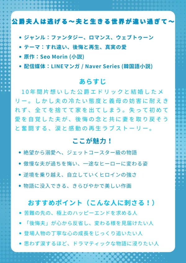 ナレッジカード：『公爵夫人は逃げる～夫と生きる世界が違い過ぎて～』
基本情報
ジャンル：ファンタジー、ロマンス、ウェブトゥーン

テーマ：すれ違い、後悔と再生、真実の愛

原作：Seo Morin (小説)

配信媒体：LINEマンガ (日本語版) / Naver Series (韓国語小説)

あらすじ
10年間片想いした公爵エドリックと結婚したメリー。しかし夫の冷たい態度と義母の妨害に耐えきれず、全てを捨てて家を出てしまう。失って初めて愛を自覚した夫が、後悔の念と共に妻を取り戻そうと奮闘する、涙と感動の再生ラブストーリー。

ここが魅力！
絶望から溺愛へ、ジェットコースター級の物語。

傲慢な夫が過ちを悔い、一途なヒーローに変わる姿。

逆境を乗り越え、自立していくヒロインの強さ。

物語に没入できる、きらびやかで美しい作画。

おすすめポイント（こんな人に刺さる！）
苦難の先の、極上のハッピーエンドを求める人。

「後悔夫」が心から反省し、変わる様を見届けたい人。

登場人物の丁寧な心の成長をじっくり追いたい人。

思わず涙するほど、ドラマティックな物語に浸りたい人。