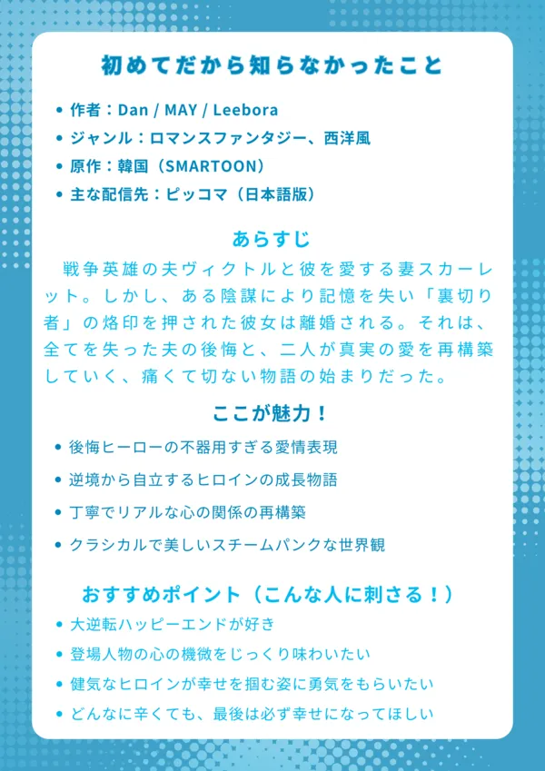 ナレッジカード：初めてだから知らなかったこと
基本情報
作者：Dan / MAY / Leebora

ジャンル：ロマンスファンタジー、西洋風

原作：韓国（SMARTOON）

主な配信先：ピッコマ（日本語版）

あらすじ
戦争英雄の夫ヴィクトルと彼を愛する妻スカーレット。しかし、ある陰謀により記憶を失い「裏切り者」の烙印を押された彼女は離婚されてしまう。それは、全てを失った夫の後悔と、二人が真実の愛を再構築していく、痛くて切ない物語の始まりだった。

ここが魅力！
一度全てを失ったヒーローの、深すぎる後悔と不器用な愛情表現

逆境を乗り越え、時計職人として自立していくヒロインの成長物語

誤解が解けてもすぐには戻らない、丁寧でリアルな関係の再構築

馬車と蒸気トラムが共存する、クラシカルで美しい世界観

おすすめポイント（こんな人に刺さる！）
切ないすれ違いからの、感動的な大逆転ハッピーエンドが好きな人

登場人物の心の機微を、じっくり時間をかけて味わいたい人

虐げられたヒロインが、自分の力で幸せを掴む姿に勇気をもらいたい人

どんなに辛い展開でも、最後は必ず幸せになってほしいと願う人