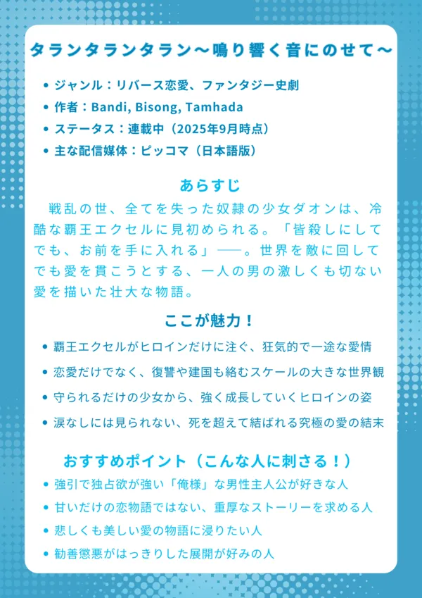 ナレッジカード:タランタランタラン
基本情報
ジャンル:リバース恋愛、ファンタジー史劇
作者:Bandi, Bisong, Tamhada
ステータス:連載中(2025年9月時点)
主な配信媒体:ピッコマ(日本語版)、KakaoPage(韓国語原作)
あらすじ
戦乱の世、全てを失った奴隷の少女ダオンは、冷酷な覇王エクセルに見初められる。「皆殺しにしてでも、お前を手に入れる」――。世界を敵に回してでも愛を貫こうとする、一人の男の激しくも切ない愛を描いた壮大な物語。
ここが魅力!
覇王エクセルがヒロインだけに注ぐ、狂気的で一途な愛情表現
恋愛だけでなく、復讐や建国も絡むスケールの大きな世界観
守られるだけの少女から、強く成長していくヒロイン・ダオンの姿
涙なしには見られない、死を超えて結ばれる究極の愛の結末
おすすめポイント(こんな人に刺さる!)
強引で独占欲が強い「俺様」な男性主人公が好きな人
甘いだけの恋物語では物足りない、重厚なストーリーを求める人
過酷な運命に翻弄される、悲しくも美しい愛の物語に浸りたい人
悪役がしっかりと裁かれる、勧善懲悪がはっきりした展開が好みの人