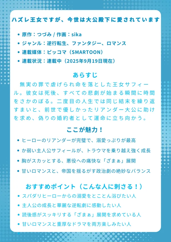 ナレッジカード
タイトル
『ハズレ王女ですが、今世は大公殿下に愛されています』
基本情報
原作:つづみ / 作画:sika
ジャンル:逆行転生、ファンタジー、ロマンス
連載媒体:ピッコマ(SMARTOON)
連載状況:連載中(2025年9月19日現在)
あらすじ
無実の罪で虐げられ命を落とした王女サフィール。彼女は死後、すべての悲劇が始まる瞬間に時間をさかのぼる。二度目の人生では同じ結末を繰り返すまいと、前世で唯一優しかったリアンダー大公に助けを求め、偽りの婚約者として運命に立ち向かうことを決意する。
ここが魅力!
ヒーローのリアンダーが完璧なスパダリで、溺愛っぷりが最高
か弱い主人公サフィールが、トラウマを乗り越え強く成長していく姿
胸がスカッとする、悪役への痛快な「ざまぁ」展開
甘いロマンスと、帝国を揺るがす政治劇の絶妙なバランス
おすすめポイント(こんな人に刺さる!)
一途で誠実な男性に、とことん愛され守られたい願望がある人
逆境から立ち上がる、主人公の成長物語で感動したい人
理不尽な悪役がしっかり断罪される勧善懲悪ストーリーが好きな人
ただの恋愛だけでなく、読み応えのある重厚な物語を求めている人