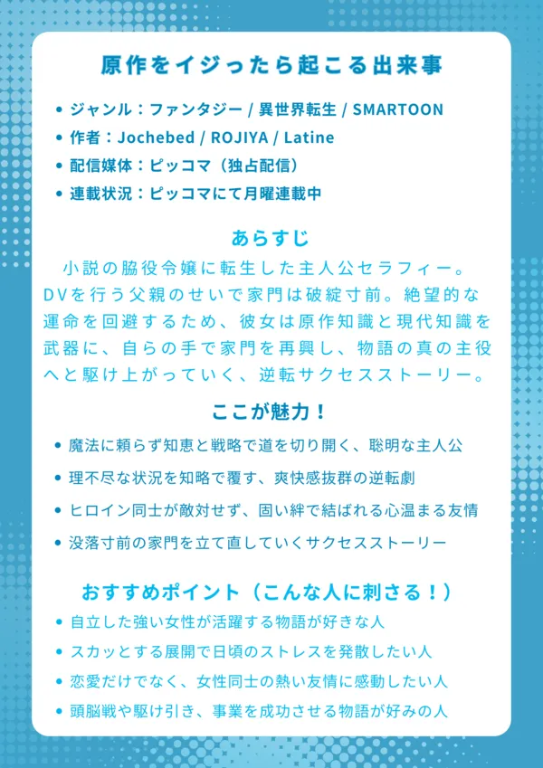 ナレッジカード
タイトル
原作をイジったら起こる出来事

基本情報

ジャンル：ファンタジー / 異世界転生 / SMARTOON

作者：Jochebed / ROJIYA / Latine

配信媒体：ピッコマ（独占配信）

連載状況：ピッコマにて月曜連載中（2025年9月22日現在）

あらすじ
小説の脇役令嬢に転生した主人公セラフィー。DVを行う父親のせいで家門は破綻寸前。絶望的な運命を回避するため、彼女は原作知識と現代知識を武器に、自らの手で家門を再興し、物語の真の主役へと駆け上がっていく、痛快な逆転サクセスストーリー。

ここが魅力！

魔法に頼らず知恵と戦略で道を切り開く、聡明な主人公

理不尽な状況を知略で覆す、爽快感抜群の逆転劇

ヒロイン同士が敵対せず、固い絆で結ばれる心温まる友情

没落寸前の家門を立て直していく、緻密なサクセスストーリー

おすすめポイント（こんな人に刺さる！）

自立した強い女性が活躍する物語が好きな人

スカッとする展開で日頃のストレスを発散したい人

恋愛だけでなく、女性同士の熱い友情に感動したい人

頭脳戦や駆け引き、事業を成功させる物語が好みの人