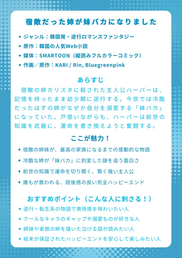 ナレッジカード：宿敵だった姉が妹バカになりました
基本情報
ジャンル：韓国発・逆行ロマンスファンタジー

原作：韓国の人気Web小説

媒体：SMARTOON（縦読みフルカラーコミック）

作画／原作：KARI / Rin, Bluegreenpink

あらすじ
宿敵の姉カリスタに殺された主人公ハーパーは、記憶を持ったまま幼少期に逆行する。今世では冷酷だったはずの姉がなぜか自分を溺愛する「妹バカ」になっていた。戸惑いながらも、ハーパーは前世の知識を武器に、二度目の人生で悲劇的な運命を書き換えようと奮闘する。

ここが魅力！
殺意を向け合う宿敵から、唯一無二の家族へと変わる感動的な姉妹関係

冷酷だった姉が「妹バカ」に変わった謎を追う、先が気になるミステリー要素

未来の知識を活かして悲劇を回避していく、聡明で前向きな主人公

全ての伏線が回収され、誰もが幸せになる最高のハッピーエンド

おすすめポイント（こんな人に刺さる！）
人生やり直し系や逆行転生ファンタジーが好きな人

普段はクールな完璧超人が、特定の人にだけ溺愛するギャップに萌える人

ドロドロの愛憎劇から、心温まる家族愛の物語にカタルシスを感じる人

悲劇的な結末は苦手で、ハッピーエンドが保証された物語を安心して読みたい人