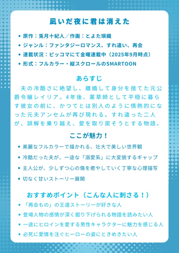 📘ナレッジカード：凪いだ夜に君は消えた。
基本情報
原作：兎月十紀人／作画：とよた瑣織

ジャンル：ファンタジーロマンス、すれ違い、再会

連載状況：ピッコマにて金曜連載中（2025年9月時点）

形式：フルカラー・縦スクロールのSMARTOON

あらすじ
夫の冷酷さに絶望し、離婚して身分を捨てた元公爵令嬢レイリア。4年後、薬草師として平穏に暮らす彼女の前に、かつてとは別人のように情熱的になった元夫アンセムが再び現れる。すれ違った二人が、過去の誤解を乗り越え、再び愛を取り戻そうとする物語。

ここが魅力！
美麗なフルカラーで描かれる、壮大で美しい世界観

冷酷だった夫が、再会後は一途な「溺愛系」に大変貌するギャップ

傷ついた主人公が、少しずつ心の傷を癒やしていく丁寧な心理描写

「もどかしいけど、そこがいい」と思わせる、切なく甘いストーリー展開

おすすめポイント（こんな人に刺さる！）
一度は壊れた関係が再生する「再会もの」の王道ストーリーが好きな人

アクションより、登場人物の感情が深く掘り下げられる物語を読みたい人

不器用ながらも、一途にヒロインを愛する男性キャラクターに魅力を感じる人

過去の過ちを償おうと、必死に愛情を注ぐヒーローの姿にときめきたい人