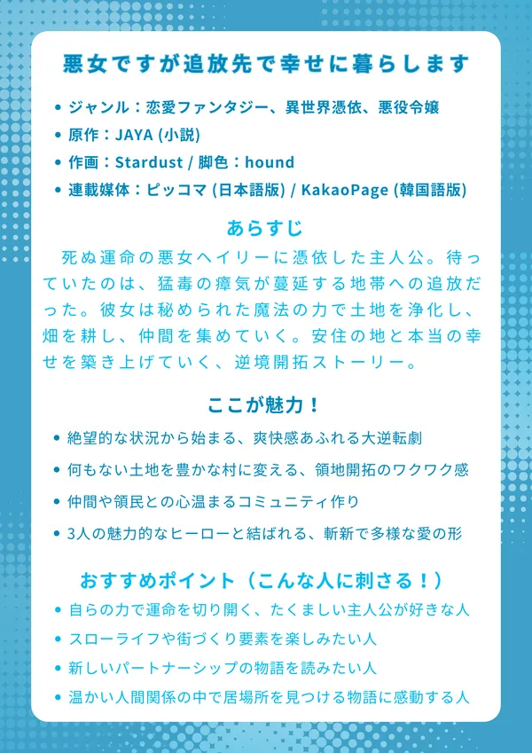 『悪女ですが追放先で幸せに暮らします』ナレッジカード
基本情報
ジャンル:恋愛ファンタジー、異世界憑依、悪役令嬢
原作:JAYA (小説)
作画:Stardust / 脚色:hound
連載媒体:ピッコマ (日本語版) / KakaoPage (韓国語版)
あらすじ
死ぬ運命の悪女ヘイリーに憑依した主人公。待っていたのは、猛毒の瘴気が蔓延する汚染地帯への追放だった。しかし、彼女は絶望せず、秘められた魔法の力で土地を浄化し、畑を耕し、仲間を集めていく。悪女の汚名を着せられたまま、彼女は自らの手で安住の地と本当の幸せを築き上げていく、逆境開拓ストーリー。
ここが魅力!
絶望的な状況から始まる、爽快感あふれる大逆転劇
何もない土地を豊かな村に変えていく、領地開拓のワクワク感
血の繋がりを超えた、仲間や領民との心温まるコミュニティ作り
3人の魅力的なヒーローと結ばれる、斬新で多様な愛の形
おすすめポイント(こんな人に刺さる!)
自らの力で運命を切り開く、たくましい主人公が好きな人
激しい戦闘や復讐劇より、スローライフや街づくり要素を楽しみたい人
「誰か一人を選ぶ」だけではない、新しいパートナーシップの物語を読みたい人
孤独だった主人公が、温かい人間関係の中で居場所を見つける物語に感動する人