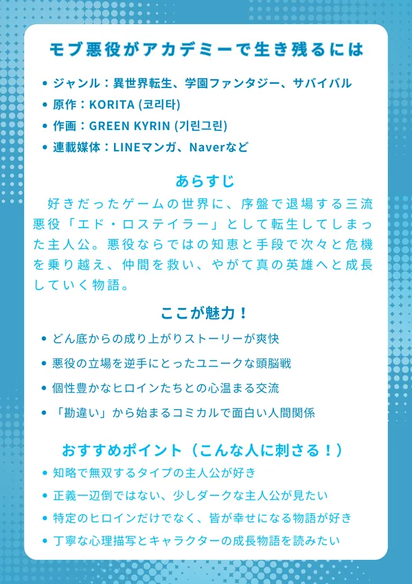 モブ悪役がアカ-デミーで生き残るには
基本情報
ジャンル:異世界転生、学園ファンタジー、サバイバル
原作:KORITA (코리타)
作画:GREEN KYRIN (기린그린)
連載媒体:LINEマンガ、Naver Webtoonなど
あらすじ
好きだったゲームの世界に、序盤で退場する三流悪役「エド・ロステイラー」として転生してしまった主人公。家は勘当され、森でのサバイバル生活という絶望的な状況から、生き残りをかけてゲーム知識をフル活用する。悪役ならではの知恵と手段で次々と危機を乗り越え、仲間を救い、やがて真の英雄へと成長していく物語。
ここが魅力!
どん底からの成り上がりストーリーが爽快
悪役の立場を逆手にとったユニークな頭脳戦
個性豊かなヒロインたちとの心温まる交流
「勘違い」から始まるコミカルで面白い人間関係
おすすめポイント(こんな人に刺さる!)
知略で無双するタイプの主人公が好き
正義一辺倒ではない、少しダークな主人公が見たい
特定のヒロインだけでなく、皆が幸せになる物語が好き
丁寧な心理描写とキャラクターの成長物語を読みたい