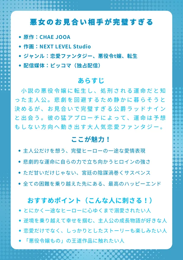 ナレッジカード
タイトル
悪女のお見合い相手が完璧すぎる
基本情報
原作:CHAE JOOA
作画:NEXT LEVEL Studio
ジャンル:恋愛ファンタジー、悪役令t嬢、転生
配信媒体:ピッコマ(独占配信)
あらすじ
自分が小説の悪役令嬢に転生し、処刑される運命だと知った主人公。悲劇を回避するため静かに暮らそうと決めるが、父親がセッティングしたお見合いで完璧すぎる公爵ラッドナインと出会う。彼の猛アプローチによって、彼女の運命は予想もしない方向へ動き出す、大人気恋愛ファンタジー。
ここが魅力!
主人公だけを想う、完璧ヒーローの一途な愛情表現
悲劇的な運命に自らの力で立ち向かうヒロインの強さ
ただ甘いだけじゃない、宮廷の陰謀渦巻くサスペンス
全ての困難を乗り越えた先にある、最高のハッピーエンド
おすすめポイント(こんな人に刺さる!)
とにかく一途なヒーローに心ゆくまで溺愛されたい人
逆境を乗り越えて幸せを掴む、主人公の成長物語が好きな人
恋愛だけでなく、しっかりとしたストーリーも楽しみたい人
「悪役令嬢もの」の王道かつ、読み応えのある名作に触れたい人