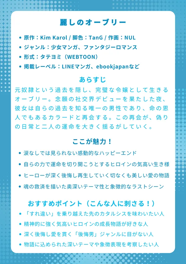 ナレッジカード：麗しのオーブリー
【基本情報】

原作：Kim Karol / 脚色：TanG / 作画：NUL

ジャンル：少女マンガ、ファンタジーロマンス

形式：タテヨミ（WEBTOON）

掲載レーベル：LINEマンガ

【あらすじ】
元奴隷という過去を隠し、完璧な令嬢として生きるオーブリー。念願の社交界デビューを果たした夜、彼女は自らの過去を知る唯一の男性であり、命の恩人でもあるカラードと再会する。この再会が、偽りの日常と二人の運命を大きく揺るがしていく、切なくも美しい物語。

【ここが魅力！】

すれ違いと苦悩の先にある、涙なしでは見られない感動的なハッピーエンド

逆境に屈せず、自らの力で運命を切り開こうとするヒロインの気高い生き様

一度は過ちを犯したヒーローが、深く後悔し再生していく切なくも美しい愛の物語

「傷ごと愛する」という、魂の救済を描いた奥深いテーマ性と象徴的なラストシーン

【おすすめポイント（こんな人に刺さる！）】

じれったい「すれ違い期間」を乗り越えた先の、最高のカタルシスを味わいたい人

守られるだけじゃない、精神的に強く気高いヒロインの成長物語が好きな人

一度過ちを犯した男性が、深く後悔し愛を貫く「後悔男」ジャンルに目がない人

単なる恋愛だけでなく、物語に込められた深いテーマや象徴表現を考察したい人