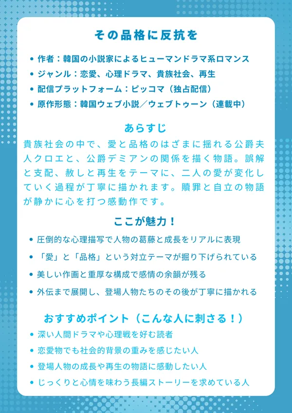 ナレッジカード：その品格に反抗を
基本情報

作者：韓国の人気ウェブ小説家によるヒューマンドラマ系ロマンス

ジャンル：恋愛、心理ドラマ、貴族社会、再生

配信プラットフォーム：ピッコマ（独占配信）

原作形態：韓国ウェブ小説／ウェブトゥーン（連載中）

あらすじ（約150字）

貴族社会の中で、愛と品格のはざまに揺れる公爵夫人クロエと、公爵デミアンの関係を描く物語。誤解と支配、赦しと再生をテーマに、二人の愛が変化していく過程が丁寧に描かれます。贖罪と自立の物語が静かに心を打つ感動作です。

ここが魅力！

圧倒的な心理描写で人物の葛藤と成長をリアルに表現

「愛」と「品格」という対立テーマが深く掘り下げられている

美しい作画と重厚な構成で感情の余韻が残る

外伝まで展開し、登場人物たちのその後が丁寧に描かれる

おすすめポイント（こんな人に刺さる！）

深い人間ドラマや心理戦を好む読者

恋愛物でも社会的背景の重みを感じたい人

登場人物の成長や再生の物語に感動したい人

じっくりと心情を味わう長編ストーリーを求めている人