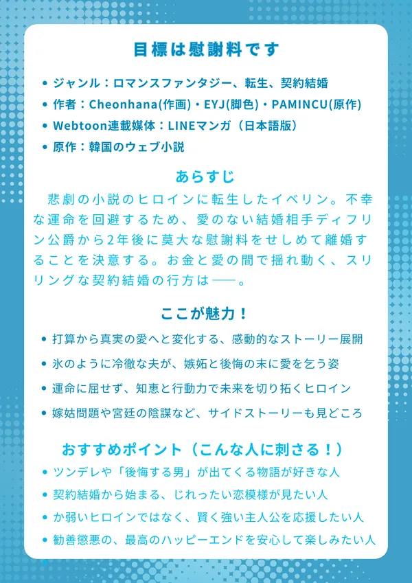 『目標は慰謝料です』のナレッジカードです。
目標は慰謝料です
【基本情報】
ジャンル:ロマンスファンタジー、転生、契約結婚
作者:Cheonhana(作画)・EYJ(脚色)・PAMINCU(原作)
連載媒体:LINEマンガ(日本語版)、カカオページ(韓国語版)
原作:韓国のウェブ小説
【あらすじ】
悲劇の小説のヒロインに転生したイベリン。不幸な運命を回避するため、愛のない結婚相手ディフリン公爵から2年後に莫大な慰謝料をせしめて離婚することを決意する。打算ずくで始まった結婚生活だったが、夫の抱える秘密の頭痛を唯一癒せるのが自分だと知り、二人の関係は予期せぬ方向へ。お金と愛の間で揺れ動く、スリリングな契約結婚の行方は――。
【ここが魅力!】
打算から真実の愛へと変化していく、感動的なストーリー展開
氷のように冷徹な夫が、嫉妬と後悔の末に愛を乞う姿
運命に屈せず、知恵と行動力で未来を切り拓くたくましいヒロイン
嫁姑問題や宮廷の陰謀など、サイドストーリーもスッキリ解決
【おすすめポイント(こんな人に刺さる!)】
ツンデレや「後悔する男」が出てくる物語が好きな人
契約結婚や政略結婚から始まる、じれったい恋模様が見たい人
ただのか弱いヒロインではなく、賢く強い主人公を応援したい人
勧善懲悪がはっきりした、最高のハッピーエンドを安心して楽しみたい人