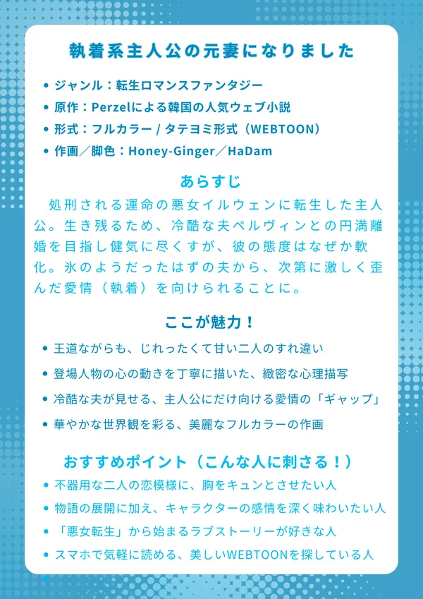 執着系主人公の元妻になりました
【基本情報】
ジャンル:転生ロマンスファンタジー
原作:Perzelによる韓国の人気ウェブ小説
形式:フルカラー / タテヨミ形式(WEBTOON)
作画/脚色:Honey-Ginger/HaDam
【あらすじ】
処刑される運命の悪女イルウェンに転生した主人公。生き残るため、冷酷な夫ペルヴィンとの円満離婚を目指し健気に尽くすが、彼の態度はなぜか軟化。それどころか、氷のようだったはずの夫から、次第に激しく歪んだ愛情(執着)を向けられることに。すれ違う二人の想いの行方を描く、転生ラブストーリー。
【ここが魅力!】
王道ながらも、じれったくて甘い二人のすれ違い
登場人物の心の動きを丁寧に描いた、緻密な心理描写
冷酷な夫が見せる、主人公にだけ向けられた愛情の「ギャップ」
華やかな世界観を彩る、美麗なフルカラーの作画
【おすすめポイント(こんな人に刺さる!)】
不器用な二人の恋模様に、胸をキュンとさせたい人
物語の展開だけでなく、キャラクターの感情を深く味わいたい人
「悪女転生」や「契約結婚」から始まるラブストーリーが好きな人
スマホで気軽に読める、美しいWEBTOONを探している人