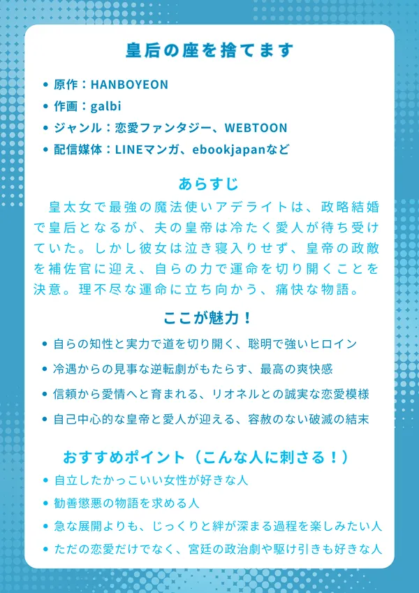 ナレッジカード:『皇后の座を捨てます』
基本情報
原作:HANBOYEON
作画:galbi
ジャンル:恋愛ファンタジー、WEBTOON
配信媒体:LINEマンガ、ebookjapanなど
あらすじ
皇太女で最強の魔法使いアデライトは、政略結婚で皇后となるが、夫の皇帝は冷たく愛人が待ち受けていた。しかし彼女は泣き寝入りせず、皇帝の政敵を補佐官に迎え、自らの力で運命を切り開くことを決意する。理不尽な運命に立ち向かう、痛快な物語。
ここが魅力!
自らの知性と実力で道を切り開く、聡明で強いヒロイン
冷遇からの見事な逆転劇がもたらす、最高の爽快感
信頼から愛情へと育まれる、リオネルとの丁寧で誠実な恋愛模様
自己中心的な皇帝と愛人が迎える、容赦のない破滅の結末
おすすめポイント(こんな人に刺さる!)
「お飾りのヒロイン」ではなく、自立したかっこいい女性が好きな人
理不尽な敵役がしっかり断罪される、勧善懲悪の物語を求める人
急な展開よりも、じっくりと絆が深まる過程を楽しみたい人
ただの恋愛だけでなく、宮廷の政治劇や駆け引きも好きな人