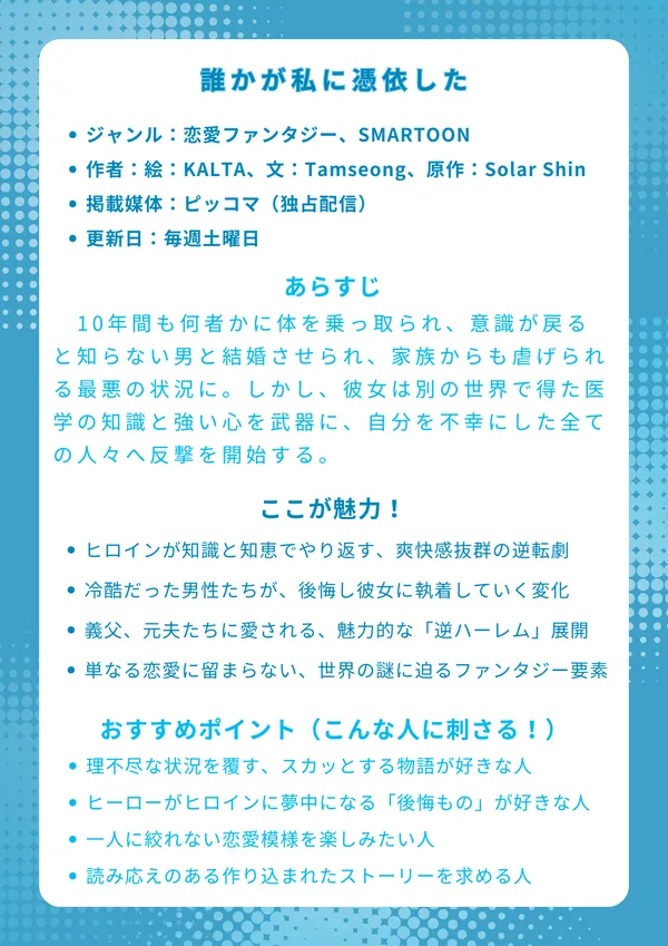 『誰かが私に憑依した』ナレッジカード
基本情報

ジャンル：恋愛ファンタジー、SMARTOON

作者：絵：KALTA、文：Tamseong、原作：Solar Shin

掲載媒体：ピッコマ（独占配信）

更新日：毎週土曜日

あらすじ
10年間も何者かに体を乗っ取られ、意識が戻ると知らない男と結婚させられ、家族からも虐げられる最悪の状況に。しかし、彼女は別の世界で得た医学の知識と強い心を武器に、自分を不幸にした全ての人々へ反撃を開始する。これは、虐げられた令嬢が自らの手で運命を切り開く、壮大な逆転物語。

ここが魅力！

虐げられたヒロインが知識と知恵でやり返す、爽快感抜群の逆転劇

冷酷だった男性たちが、後悔し彼女に執着していく心情の変化

義父、元夫、義弟たちに愛される、魅力的な「逆ハーレム」展開

単なる恋愛に留まらない、世界の謎に迫る壮大なファンタジー要素

おすすめポイント（こんな人に刺さる！）

理不尽な状況を覆す、スカッとする物語が好きな人

プライドの高いヒーローがヒロインに夢中になる「後悔もの」が好きな人

どのキャラクターも魅力的で、一人に絞れない恋愛模様を楽しみたい人

伏線が多く、読み応えのある作り込まれたストーリーを求める人