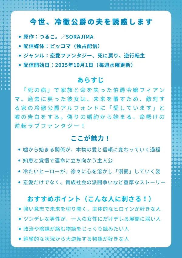 ナレッジカード
タイトル
今世、冷徹公爵の夫を誘惑します
基本情報
原作:つるこ。/SORAJIMA
配信媒体:ピッコマ(独占配信)
ジャンル:恋愛ファンタジー、死に戻り、逆行転生
配信開始日:2025年10月1日(毎週水曜更新)
あらすじ
「死の病」で家族と命を失った伯爵令嬢フィアンマ。過去に戻った彼女は、未来を覆すため、敵対する家の冷徹公爵アルフォンドに「愛しています」と嘘の告白をする。偽りの婚約から始まる、命懸けの逆転ラブファンタジー!
ここが魅力!
嘘から始まる関係が、本物の愛と信頼に変わっていく過程
ただ健気なだけじゃない、知恵と覚悟で運命に立ち向かう主人公
氷のように冷たいヒーローが、徐々に心を溶かし「溺愛」していく姿
恋愛だけでなく、貴族社会の派閥争いや謎が絡む重厚なストーリー
おすすめポイント(こんな人に刺さる!)
強い意志で未来を切り開く、主体的なヒロインが好きな人
クーデレ・ツンデレな男性が、一人の女性にだけデレる展開に弱い人
単なる恋愛だけでなく、政治や陰謀が絡む物語をじっくり読みたい人
「やり直し」系の設定で、絶望的な状況から大逆転する物語が好きな人