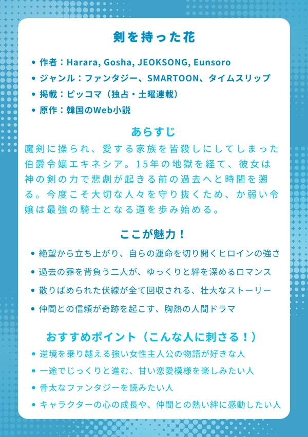 剣を持った花(검을 든 꽃)
【基本情報】
作者:Harara, Gosha, JEOKSONG, Eunsoro
ジャンル:ファンタジー、SMARTOON、タイムスリップ
掲載:ピッコマ(独占・土曜連載)
原作:韓国のWeb小説
【あらすじ】
魔剣に操られ、愛する家族を皆殺しにしてしまった伯爵令嬢エキネシア。15年の地獄を経て、彼女は神の剣の力で悲劇が起きる前の過去へと時間を遡る。今度こそ大切な人々を守り抜くため、そして自らの幸せを掴むため、か弱い令嬢は素性を隠し、最強の騎士となる道を歩み始める。
【ここが魅力!】
絶望から立ち上がり、自らの意志で運命を切り開くヒロインの強さ
過去の罪を背負う二人が、ゆっくりと絆を深める切なくも美しいロマンス
散りばめられた伏線が全て回収される、練り込まれた壮大なストーリー
仲間との信頼が奇跡を起こす、胸が熱くなるような人間ドラマ
【おすすめポイント(こんな人に刺さる!)】
逆境を乗り越える強い女性主人公の物語が好きな人
一途でじっくりと進む、もどかしくも甘い恋愛模様を楽しみたい人
宮廷の陰謀や謎解き要素がある、骨太なファンタジーを読みたい人
キャラクターの心の成長や、仲間との熱い絆に感動したい人