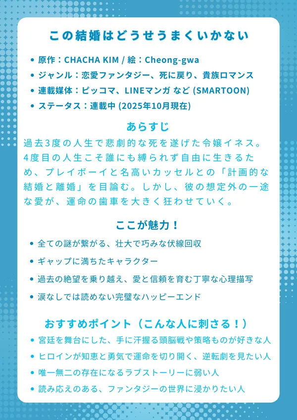 この結婚はどうせうまくいかない
【基本情報】
原作：CHACHA KIM / 脚色：CHOKAM / 絵：Cheong-gwa

ジャンル：恋愛ファンタジー、死に戻り、貴族ロマンス

連載媒体：ピッコマ、LINEマンガ など (SMARTOON)

ステータス：連載中 (2025年10月現在)

【あらすじ】
過去3度の人生で悲劇的な死を遂げた令嬢イネス。4度目の人生こそ誰にも縛られず自由に生きるため、帝国一のプレイボーイと名高いカッセルとの「計画的な結婚と離婚」を目論む。しかし、彼の想定外の一途な愛が、運命の歯車を大きく狂わせていく、壮大な転生ロマンス。

【ここが魅力！】
全ての謎が繋がる、壮大で巧みな伏線回収

「氷の令嬢」と「一途なプレイボーイ」のギャップに満ちたキャラクター

過去の絶望を乗り越え、愛と信頼を育む丁寧な心理描写

全ての苦難が報われる、涙なしでは読めない完璧なハッピーエンド

【おすすめポイント（こんな人に刺さる！）】
宮廷を舞台にした、手に汗握る頭脳戦や策略ものが好きな人

不幸なヒロインが知恵と勇気で運命を切り開く、逆転劇に興奮する人

最初はすれ違っていた二人が、唯一無二の存在になるラブストーリーに弱い人

重厚で読み応えのある、長編ファンタジーの世界にどっぷり浸かりたい人