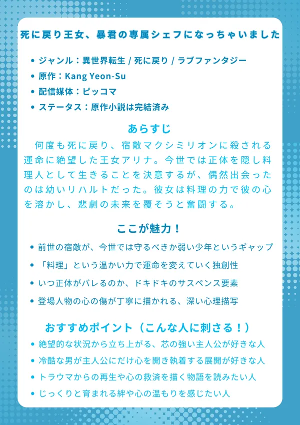 『死に戻り王女、暴君の専属シェフになっちゃいました』のナレッジカードです。
ナレッジカード
タイトル 『死に戻り王女、暴君の専属シェフになっちゃいました』
基本情報
ジャンル:異世界転生 / 死に戻り / ラブファンタジー
原作:Kang Yeon-Su
配信媒体:ピッコマ、LINEマンガなど
ステータス:原作小説は完結済み
あらすじ 何度も死に戻り、宿敵マクシミリオンに殺される運命に絶望した王女アリナ。今世では正体を隠し料理人として生きることを決意するが、偶然出会ったのは彼の幼い姿リハルトだった。彼女は料理の力で彼の凍てついた心を溶かし、悲劇の未来を覆そうと奮闘する。
ここが魅力!
前世の宿敵が、今世では守るべきか弱い少年というギャップ
魔法や剣ではなく「料理」という温かい力で運命を変えていく独創性
いつ正体がバレるのか、というハラハラドキドキのサスペンス要素
登場人物の心の傷が丁寧に描かれる、深い心理描写と救済の物語
おすすめポイント(こんな人に刺さる!)
絶望的な状況から立ち上がる、健気で芯の強い主人公が好きな人
冷酷なはずの相手が、主人公にだけ心を開き執着する展開が好きな人
ただの恋愛だけでなく、トラウマからの再生や心の救済を描く物語を読みたい人
激しいバトルよりも、じっくりと育まれる絆や心の温もりを感じたい人