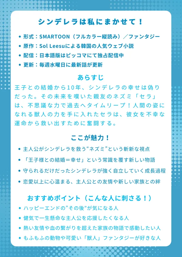 シンデレラは私にまかせて!
基本情報
形式:SMARTOON(フルカラー縦読み)/ファンタジー
原作:Sol Leesuによる韓国の人気ウェブ小説
配信:日本語版はピッコマにて独占配信中
更新:毎週水曜日に最新話が更新
あらすじ
王子との結婚から10年、シンデレラの幸せは偽りだった。その未来を嘆いた親友のネズミ「セラ」は、不思議な力で過去へタイムリープ!人間の姿になれる獣人の力を手に入れたセラは、「今度こそ私がシンデレラを守る!」と固く誓い、彼女を不幸な運命から救い出すために奮闘する、新しいシンデレラストーリー。
ここが魅力!
主人公がシンデレラを救う“ネズミ”という斬新な視点
「王子様との結婚=幸せ」という常識を覆す新しい物語
守られるだけだったシンデレラが強く自立していく成長の過程
恋愛以上に心温まる、主人公との友情や新しい家族との絆
おすすめポイント(こんな人に刺さる!)
童話の「もしも…」やハッピーエンドの“その後”が気になる人
健気で一生懸命な主人公を応援したくなる人
熱い友情や血の繋がりを超えた家族の物語で感動したい人
もふもふの動物や可愛い「獣人」が登場するファンタジーが好きな人