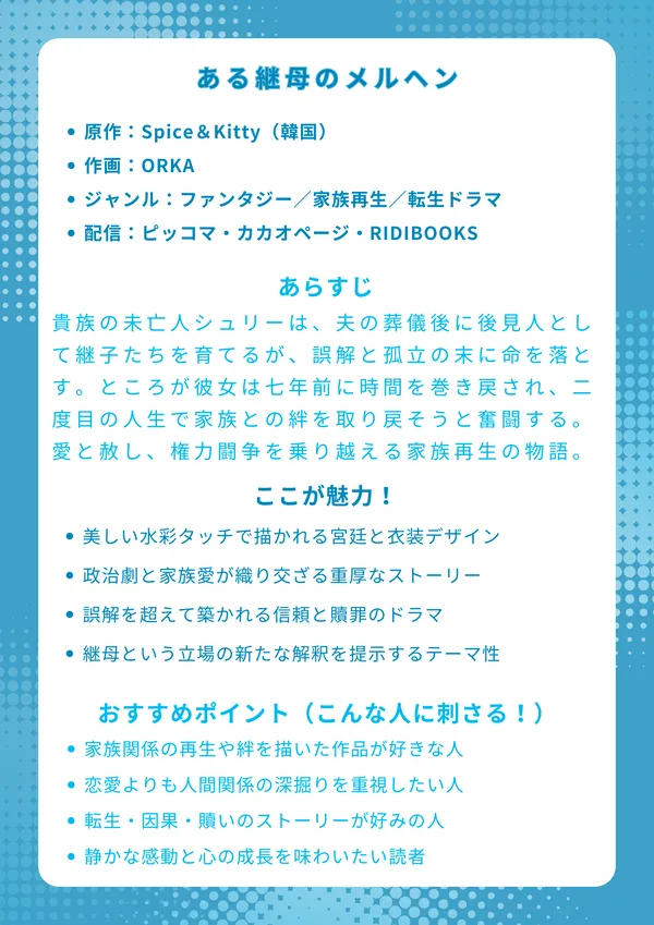 ナレッジカード
タイトル
ある継母のメルヘン
基本情報
・原作:Spice&Kitty(韓国)
・作画:ORKA
・ジャンル:ファンタジー/家族再生/転生ドラマ
・配信:ピッコマ・カカオページ・RIDIBOOKS
あらすじ(約150字)
貴族の未亡人シュリーは、夫の葬儀後に後見人として継子たちを育てるが、誤解と孤立の末に命を落とす。ところが彼女は七年前に時間を巻き戻され、二度目の人生で家族との絆を取り戻そうと奮闘する。愛と赦し、権力闘争を乗り越える家族再生の物語。
ここが魅力!
・美しい水彩タッチで描かれる宮廷と衣装デザイン
・政治劇と家族愛が織り交ざる重厚なストーリー
・誤解を超えて築かれる信頼と贖罪のドラマ
・継母という立場の新たな解釈を提示するテーマ性
おすすめポイント(こんな人に刺さる!)
・家族関係の再生や絆を描いた作品が好きな人
・恋愛よりも人間関係の深掘りを重視したい人
・転生・因果・贖いのストーリーが好みの人
・静かな感動と心の成長を味わいたい読者
