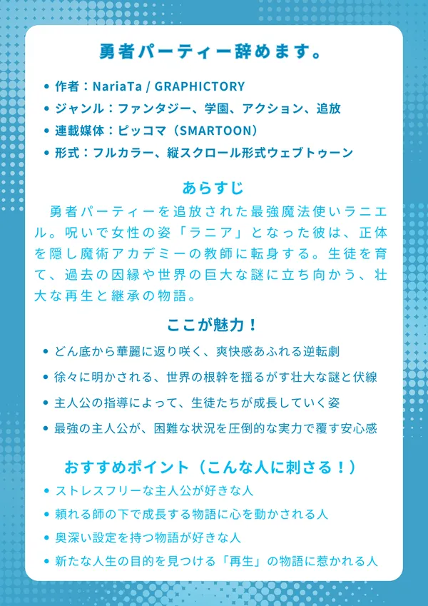 ナレッジカード:『勇者パーティー辞めます。』
基本情報
作者:NariaTa / GRAPHICTORY
ジャンル:ファンタジー、学園、アクション、追放
連載媒体:ピッコマ(SMARTOON)
形式:フルカラー、縦スクロール形式ウェブトゥーン
あらすじ
勇者パーティーを追放された最強魔法使いラニエル。呪いで女性の姿「ラニア」となった彼は、正体を隠し魔術アカデミーの教師に転身する。生徒を育て、過去の因縁や世界の巨大な謎に立ち向かう、壮大な再生と継承の物語。
ここが魅力!
どん底から華麗に返り咲く、爽快感あふれる逆転劇
徐々に明かされる、世界の根幹を揺るがす壮大な謎と伏線
主人公の指導によって、生徒たちが自分の殻を破り成長していく姿
最強の主人公が、困難な状況を圧倒的な実力で覆す安心感
おすすめポイント(こんな人に刺さる!)
理不尽を圧倒的な力で覆す、ストレスフリーな主人公が好きな人
未熟な若者たちが、頼れる師の下で成長する物語に心を動かされる人
「勇者」や「魔王」の定義を覆すような、奥深い設定を持つ物語が好きな人
挫折から立ち上がり、新たな人生の目的を見つける「再生」の物語に惹かれる人