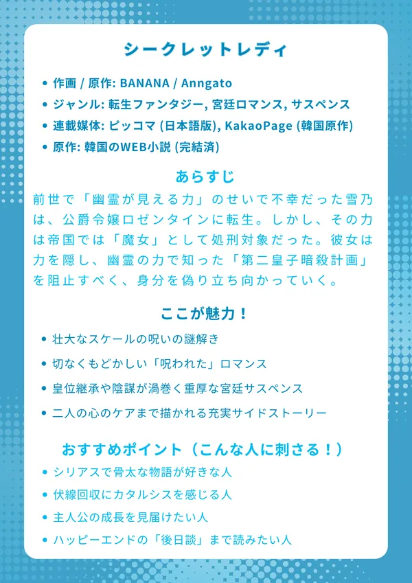 ナレッジカード：シークレットレディ
基本情報
作画 / 原作: BANANA / Anngato

ジャンル: 転生ファンタジー, 宮廷ロマンス, サスペンス

連載媒体: ピッコマ (日本語版), KakaoPage (韓国原作)

原作: 韓国のWEB小説 (完結済)

あらすじ
前世で「幽霊が見える力」のせいで不幸だった雪乃は、公爵令嬢ロゼンタインに転生。しかし、その力は帝国では「魔女」として処刑対象だった。愛する家族を守るため、彼女は力を隠し、幽霊の力で知った「第二皇子暗殺計画」を阻止すべく、身分を偽り皇宮の深い陰謀に立ち向かっていく。

ここが魅力！
千年の時を超える「呪い」の謎 すべての元凶である、初代皇帝ラノンと聖女アイナの悲劇的な過去と、それが現代にどう繋がるのかという壮大な物語。

秘密を抱える二人の切ない関係 「幽霊が見える」ロゼンタインと、「愛した人が死ぬ呪い」を背負うシャルトゥス。お互い孤独を抱える二人が惹かれ合うほどに切ない展開。

手に汗握る宮廷サスペンス ただの恋愛だけでなく、皇位継承争いや貴族間の陰謀、外伝では闇オークション（競売パーティー）など、複雑な政治劇が重厚。

じっくり描かれる「その後」 本編完結後の外伝（サイドストーリー）が充実。呪いのトラウマに苦しむシャルトゥスと、彼を支えるロゼンタインの日常まで描かれる。

おすすめポイント（こんな人に刺さる！）
シリアスで骨太な物語が好きな人 明るいラブコメよりも、切なさや重厚感のある、読み応えのあるファンタジーを求めている人。

伏線回収にカタルシスを感じる人 序盤の謎や違和感が、千年前の過去編によってすべて繋がっていく、壮大な伏線回収が好きな人。

主人公の成長を見届けたい人 最初は力を隠して怯えていたロゼンタインが、愛する人を守るために強くなり、皇妃として成長していく姿に感動する人。

ハッピーエンドの「後日談」まで読みたい人 二人が結ばれて終わりではなく、その後の心のケアや日常、残った問題の解決まで、じっくりと二人の未来を見届けたい人。