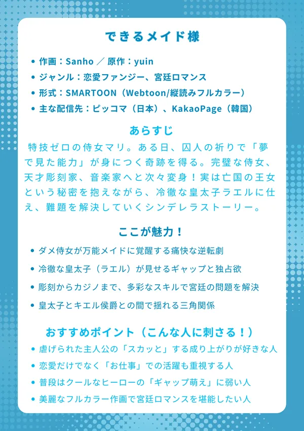 ナレッジカード：『できるメイド様』

タイトル できるメイド様 （原題：능력 있는 시녀님）

基本情報

作画：Sanho ／ 原作：yuin

ジャンル：恋愛ファンジー、宮廷ロマンス

形式：SMARTOON（Webtoon/縦読みフルカラー）

主な配信先：ピッコマ（日本）、KakaoPage（韓国）

あらすじ 特技ゼロの侍女マリ。ある日、囚人の祈りで「夢で見た能力」が身につく奇跡を得る。完璧な侍女、天才彫刻家、音楽家へと次々変身！実は亡国の王女という秘密を抱えながら、冷徹な皇太子ラエルに仕え、宮廷の難題を解決していく王道シンデレラストーリー。

ここが魅力！

何もできなかった主人公が、次々と能力を開花させ無双する「痛快さ」

「血の皇太子」ラエルの仮面の下の素顔と、マリだけに見せる「ギャップ萌え」

彫刻、音楽、料理、果てはカジノまで！多彩な「お仕事」での大活躍

マリを巡る、皇太子ラエルとキエル侯爵との「胸キュン三角関係」

おすすめポイント（こんな人に刺さる！）

虐げられていた主人公が逆転・大活躍するシンデレラストーリーが好きな人

恋愛だけでなく、主人公が「スキル」や「知恵」で問題を解決する物語が読みたい人

冷徹で有能なヒーローが、主人公にだけデレる「不器用な独占欲」にときめく人

フルカラーの美麗な作画で、華やかな宮廷ロマンスの世界に浸りたい人