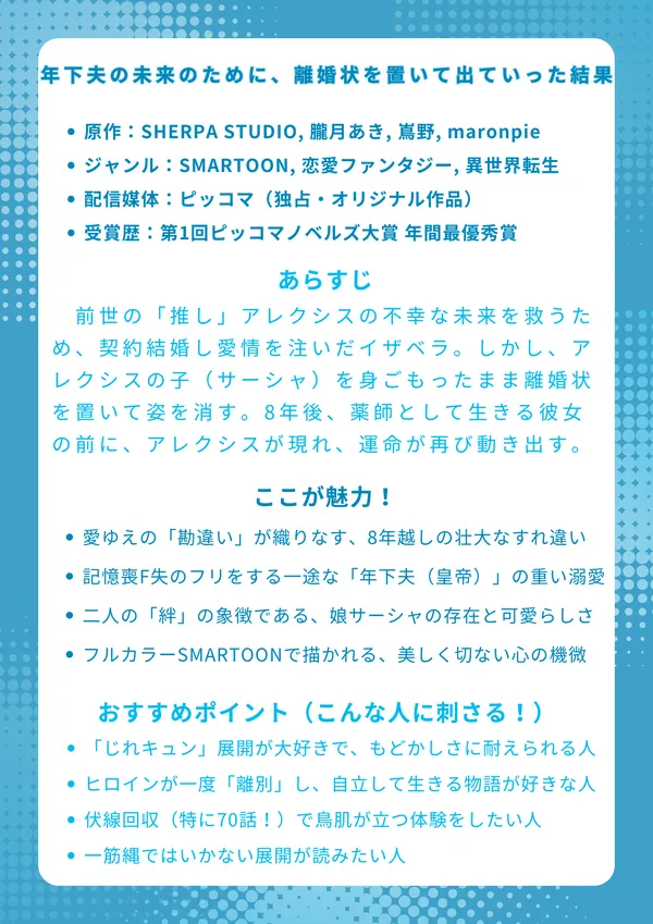 『年下夫の未来のために、離婚状を置いて出ていった結果』
📖 基本情報
原作：SHERPA STUDIO, 朧月あき, 嶌野, maronpie, D.s.w

ジャンル：SMARTOON, 恋愛ファンタジー, 異世界転生

配信媒体：ピッコマ（独占・オリジナル作品）

受賞歴：第1回ピッコマノベルズ大賞 年間最優秀賞

📜 あらすじ
前世の「推し」アレクシスの不幸な未来を救うため、契約結婚し愛情を注いだイザベラ。しかし、彼が原作ヒロインと結ばれる運命を信じ、アレクシスの子（サーシャ）を身ごもったまま離婚状を置いて姿を消す。8年後、薬師として生きる彼女の前に、記憶を失った（フリをしている）冷徹な皇帝アレクシスが現れ、二人の運命が再び動き出す。

✨ ここが魅力！
愛ゆえの「勘違い」が織りなす、8年越しの壮大なすれ違い

記憶喪F失のフリをする一途な「年下夫（皇帝）」の重い溺愛

二人の「絆」の象徴である、娘サーシャの存在と可愛らしさ

フルカラーSMARTOONで描かれる、美しく切ない心の機微

🎯 おすすめポイント（こんな人に刺さる！）
「じれキュン」展開が大好きで、もどかしさに耐えられる人

ヒロインが一度「離別」し、自立して生きる物語が好きな人

伏線回収（特に70話！）で鳥肌が立つ体験をしたい人

原作ヒロイン（シャルロット）がすんなり身を引かない、一筋縄ではいかない展開が読みたい人