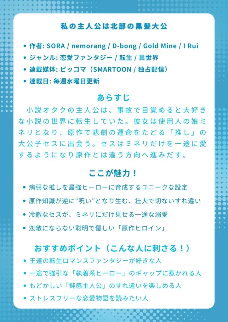 📖 『私の主人公は北部の黒髪大公』ナレッジカード
基本情報

作者: SORA / nemorang / D-bong / Gold Mine / I Rui

ジャンル: 恋愛ファンタジー / 転生 / 異世界

連載媒体: ピッコマ（SMARTOON / 独占配信）

連載日: 毎週水曜日更新

あらすじ 小説オタクの主人公は、事故で目覚めると大好きな小説の世界に転生していた。彼女は使用人の娘ミネリとなり、原作で悲劇の運命をたどる「推し」の大公子セスに出会う。彼を救うため「完璧な冷徹黒髪公爵」に育て上げようと奮闘するミネリ。しかし、セスは育ての親であるミネリだけを一途に愛するようになり、二人の運命は原作とは違う方向へ進みだす。

ここが魅力！

病弱な「推し」を最強ヒーローに「育成」するユニークな設定

「原作知識」が逆に“呪い”となり生む、壮大で切ない「すれ違い」

冷徹な公爵（セス）が、主人公（ミネリ）にだけ見せる一途な溺愛

恋敵にならない！聡明で優しい「原作ヒイン（カナリア公女）」

おすすめポイント（こんな人に刺さる！）

王道の転生ロマンスファンタジーが好きな人

一途で強引な「執着系ヒーロー」のギャップに惹かれる人

「早く気づいて！」ともどかしい「鈍感主人公」のすれ違いを楽しめる人

ドロドロした三角関係がない、ストレスフリーな恋愛物語を読みたい人