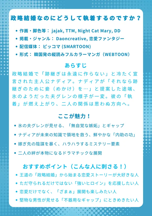 📖『政略結婚なのにどうして執着するのですか？』ナレッジカード 【基本情報】 作画・脚色等： jajak, TTM, Night Cat Mary, DD 掲載・ジャンル： Daoncreative, 恋愛ファンタジー 配信媒体： ピッコマ (SMARTOON) 形式： 韓国発の縦読みフルカラーマンガ（WEBTOON） 【あらすじ】 政略結婚で「跡継ぎは永遠に作らない」と冷たく宣言された主人公ナディア。彼女は前世の記憶を使い、「復讐」のためにその結婚を利用するつもりだった。しかし、ナディアが「それなら跡継ぎのために妾（めかけ）を…」と提案した途端、氷のようだった夫グレンの様子が一変。彼の無自覚な「執着」が燃え上がり、二人の関係は思わぬ方向へ進みだす。 【ここが魅力！】 氷の夫グレンが見せる、テーブル破壊などの「無自覚な嫉妬」とギャップ ナディアが未来の知識（イラクサハーブ等）で領地を救う、鮮やかな「内助の功」 嫁ぎ先の陰謀（グレイス婦人事件）を暴く、ハラハラするミステリー要素 「復讐」という嘘を告白し、二人の絆が本物になるドラマチックな展開 【おすすめポイント（こんな人に刺さる！）】 王道の「政略結婚」から始まる恋愛ストーリーが大好きな人 ただ守られるだけではない、賢く「強いヒロイン」を応援したい人 恋愛だけでなく、宮廷の陰謀や「ざまぁ」展開も楽しみたい人 堅物な男性が見せる「不器用なギャップ」にときめきたい人
