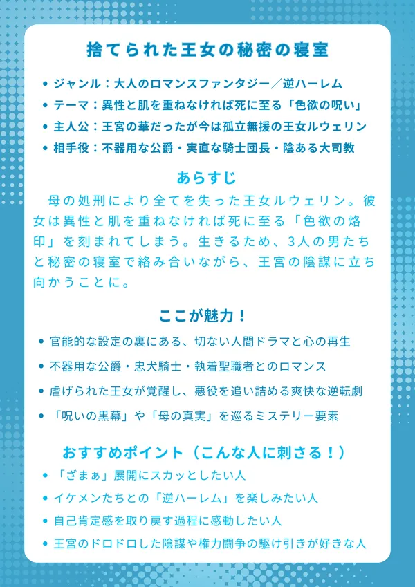 ナレッジカード：捨てられた王女の秘密の寝室
基本情報

ジャンル：大人のロマンスファンタジー／逆ハーレム

テーマ：異性と肌を重ねなければ死に至る「色欲の呪い」

主人公：かつて王宮の華だったが今は孤立無援の王女ルウェリン

相手役：不器用な公爵・実直な騎士団長・ミステリアスな大司教

あらすじ 母の処刑により全てを失った王女ルウェリン。彼女は異性と肌を重ねなければ死に至る「色欲の烙印」を刻まれてしまう。生きるため、3人の男たちと秘密の寝室で絡み合いながら、王宮の陰謀に立ち向かうことに。過激な呪いの裏にある、切実な愛と自尊心を取り戻す再生の物語。

ここが魅力！

官能的な設定の裏にある、重厚で切ない人間ドラマと心の再生

不器用な公爵・忠犬騎士・執着聖職者との三者三様のロマンス

虐げられた王女が覚醒し、悪役を追い詰める爽快な逆転劇

「呪いの黒幕」や「母の真実」を巡る予測不能なミステリー要素

おすすめポイント（こんな人に刺さる！）

どん底からの鮮やかな逆転劇や「ざまぁ」展開にスカッとしたい人

属性の異なるイケメンたちとの「逆ハーレム」を楽しみたい人

単なる恋愛だけでなく、自己肯定感を取り戻す過程に感動したい人

王宮のドロドロした陰謀や権力闘争の駆け引きが好きな人