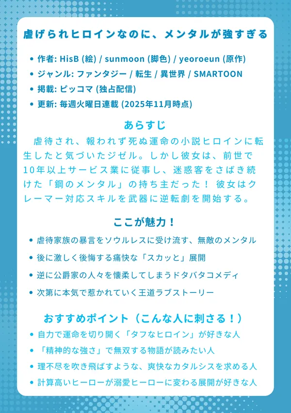 📖 ナレッジカード：『虐げられヒロインなのに、メンタルが強すぎる』
基本情報

作者: HisB (絵) / sunmoon (脚色) / yeoroeun (原作)

ジャンル: ファンタジー / 転生 / 異世界 / SMARTOON

掲載: ピッコマ (独占配信)

更新: 毎週火曜日連載 (2025年11月時点)

あらすじ

虐待され、報われず死ぬ運命の小説ヒロインに転生したと気づいたジゼル。しかし彼女は、前世で10年以上サービス業に従事し、迷惑客をさばき続けた「鋼のメンタル」の持ち主だった！ 彼女は「クレーマー対応スキル」を武器に、黒幕カリノス公爵との報酬50億の契約結婚に飛び込み、自らの手で痛快な逆転劇を開始する。

ここが魅力！

前世の「クレーマー対応スキル」で虐待家族の暴言をソウルレスに受け流す、無敵のメンタル！

ジゼルを虐げた家族や元婚約者候補たちが、後に激しく後悔する痛快な「スカッと」展開。

「最低最悪の妻」を演じるはずが、逆に公爵家の人々を懐柔してしまうドタバタコメディ。

冷徹な黒幕公爵が、規格外のジゼルに振り回され、次第に本気で惹かれていく王道ラブストーリー。

おすすめポイント（こんな人に刺さる！）

守られる「か弱いヒロイン」より、自力で運命を切り開く「タフなヒロイン」が好きな人。

魔法や戦闘力ではなく、「精神的な強さ」で無双する物語が読みたい人。

日々のストレスや理不尽を吹き飛ばすような、爽快なカタルシスを求める人。

契約結婚から始まる、計算高いヒーローが溺愛ヒーローに変わる展開が好きな人。