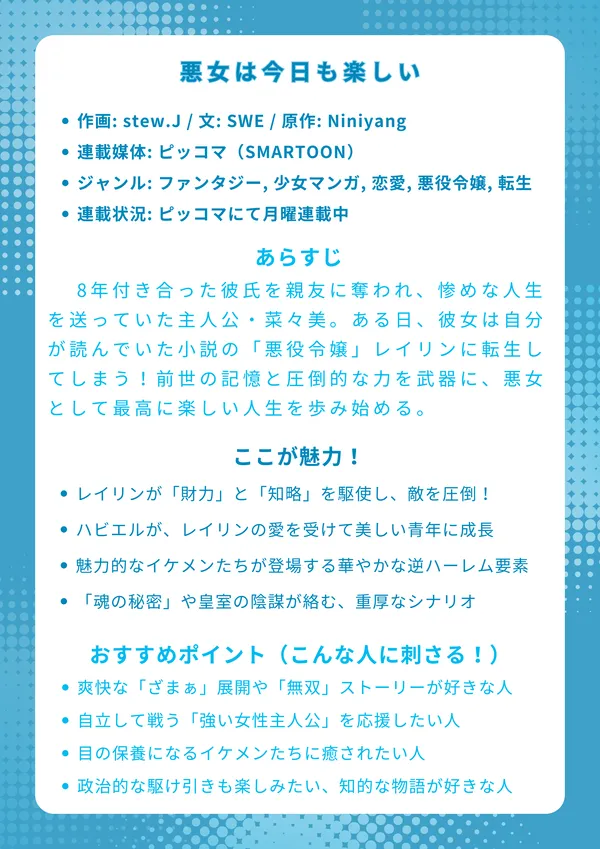 ナレッジカード：『悪女は今日も楽しい』
【基本情報】

作画: stew.J / 文: SWE / 原作: Niniyang

連載媒体: ピッコマ（SMARTOON）

ジャンル: ファンタジー, 少女マンガ, 恋愛, 悪役令嬢, 転生

連載状況: ピッコマにて月曜連載中

【あらすじ】 8年付き合った彼氏を親友に奪われ、惨めな人生を送っていた主人公・菜々美。ある日、彼女は自分が読んでいた小説の「悪役令嬢」レイリンに転生してしまう！才色兼備で、おまけに国内随一の財力を持つ公爵令嬢となった彼女は、もう我慢しない。前世の記憶と圧倒的な力を武器に、裏切り者の婚約者やライバルたちを痛快に一蹴！悪女として最高に楽しい人生を歩み始める、華麗なる逆転ラブファンタジー。

【ここが魅力！】

主人公レイリンが「財力」と「知略」を駆使し、敵を圧倒する痛快な「スカッと」展開が満載！

奴隷少年ハビエルが、レイリンの愛を受けて美しい青年に成長していく、感動的な育成・絆ストーリー。

情報屋ルーカス、騎士カシオン、公爵令息ベラッドなど、魅力的なイケメンたちが次々登場する華やかな逆ハーレム要素。

単なる転生ものではなく、「魂の秘密」や皇室の陰謀が絡む、読み応えのある重厚なシナリオ。

【おすすめポイント（こんな人に刺さる！）】

日々のストレスを吹き飛ばす、爽快な「ざまぁ」展開や「無双」ストーリーが好きな人。

守られるだけのヒロインより、自立して戦う「強い女性主人公」を応援したい人。

フルカラーの美麗な作画で、目の保養になるイケメンたちに癒されたい人。

恋愛だけでなく、ビジネス（商売）や政治的な駆け引きも楽しみたい、知的な物語が好きな人。