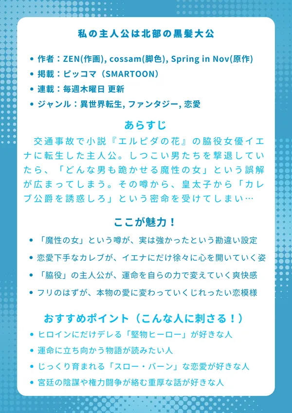 男主人公を誘惑してしまいました
【基本情報】

作者：ZEN(作画), cossam(脚色), Spring in Nov(原作)

掲載：ピッコマ（SMARTOON）

連載：毎週木曜日 更新

ジャンル：異世界転生, ファンタジー, 恋愛

【あらすじ】 交通事故で小説『エルピダの花』の脇役女優イエナに転生した主人公。しつこい男たちを撃退していたら、なぜか「どんな男も跪かせる魔性の女」という盛大な誤解が広まってしまう。その噂を利用され、皇太子から「小説の男主人公カレブ公爵を誘惑しろ」という密命を受けてしまい…！？

【ここが魅力！】

「魔性の女」という噂が、実は（物理的に）強かったという勘違い設定

堅物で恋愛下手な男主人公カレブが、イエナにだけ徐々に心を開いていく姿

「脇役」の主人公が、原作の悲劇的な運命を自らの力で変えていく爽快感

「誘惑」のフリのはずが、本物の愛に変わっていくじれったい恋模様

【おすすめポイント（こんな人に刺さる！）】

一途で誠実、ヒロインにだけデレる「堅物ヒーロー」が好きな人

主人公が主体的に行動し、運命に立ち向かう物語が読みたい人

スピーディーな展開より、じっくり育まれる「スロー・バーン」な恋愛が好きな人

甘い恋愛だけでなく、宮廷の陰謀や権力闘争が絡む重厚な話が好きな人