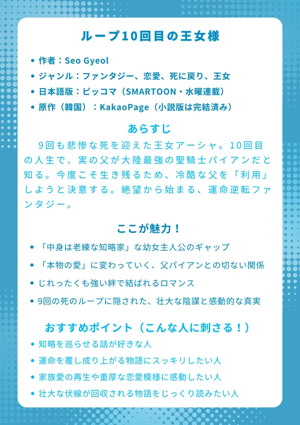 ループ10回目の王女様

基本情報

作者：Seo Gyeol

ジャンル：ファンタジー、恋愛、死に戻り、王女

日本語版：ピッコマ（SMARTOON・水曜連載）

原作（韓国）：KakaoPage（小説版は完結済み）

あらすじ 9回も悲惨な死を迎えた王女アーシャ。10回目の人生で、実の父が大陸最強の聖騎士パイアンだと知る。今度こそ生き残るため、冷酷な父を「利用」しようと決意するが、彼女の計算を超えて運命の歯車が軋み始める。絶望から始まる、運命逆転ファンタジー。

ここが魅力！

9回分の知識を持つ「中身は老練な知略家」な幼女主人公のギャップ。

「利用」するはずが「本物の愛」に変わっていく、父パイアンとの切ない関係。

孤独な王子レオと育む、じれったくも強い絆で結ばれるロマンス。

9回の死のループに隠された、壮大な陰謀と感動的な「母の愛」の真実。

おすすめポイント（こんな人に刺さる！）

「死に戻り」や「人生やり直し」系で、知略を巡らせる話が好きな人。

絶望的な境遇の主人公が、運命を覆し成り上がる物語にスッキリしたい人。

ただの復讐譚ではなく、家族愛の再生や重厚な恋愛模様に感動したい人。

複雑な王宮の陰謀劇や、壮大な伏線が回収される物語をじっくり読みたい人。
